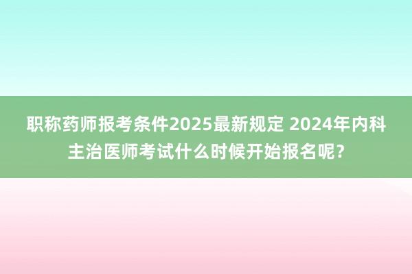 职称药师报考条件2025最新规定 2024年内科主治医师考试什么时候开始报名呢？
