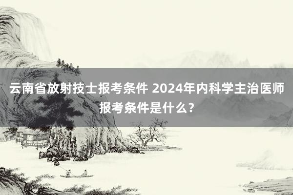 云南省放射技士报考条件 2024年内科学主治医师报考条件是什么？