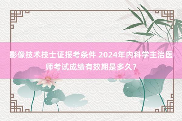 影像技术技士证报考条件 2024年内科学主治医师考试成绩有效期是多久？
