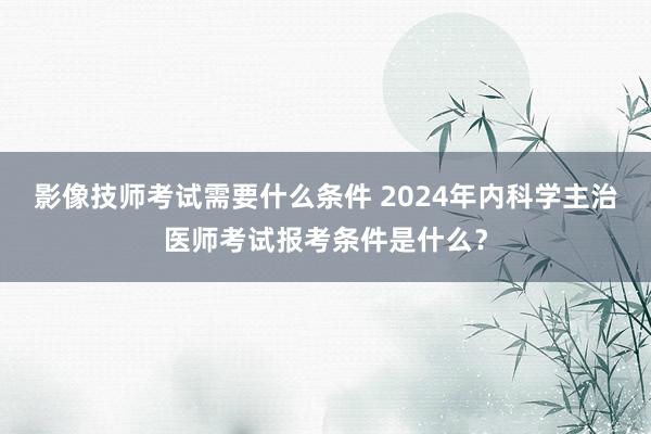 影像技师考试需要什么条件 2024年内科学主治医师考试报考条件是什么？