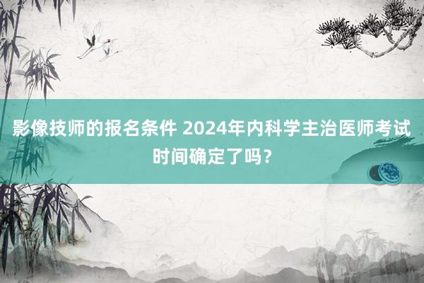 影像技师的报名条件 2024年内科学主治医师考试时间确定了吗？