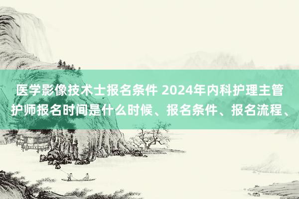 医学影像技术士报名条件 2024年内科护理主管护师报名时间是什么时候、报名条件、报名流程、