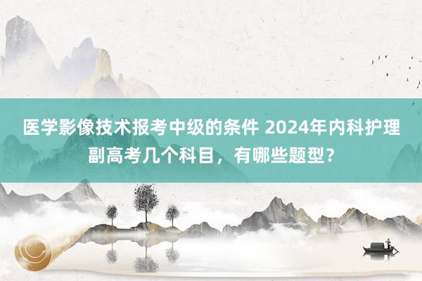 医学影像技术报考中级的条件 2024年内科护理副高考几个科目，有哪些题型？