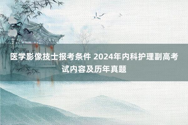 医学影像技士报考条件 2024年内科护理副高考试内容及历年真题