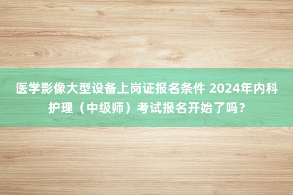 医学影像大型设备上岗证报名条件 2024年内科护理（中级师）考试报名开始了吗？