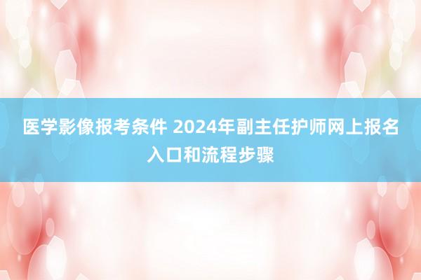 医学影像报考条件 2024年副主任护师网上报名入口和流程步骤