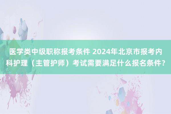 医学类中级职称报考条件 2024年北京市报考内科护理（主管护师）考试需要满足什么报名条件？