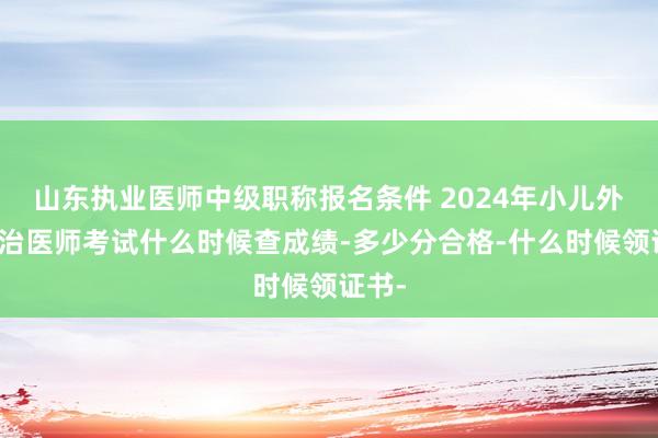 山东执业医师中级职称报名条件 2024年小儿外科主治医师考试什么时候查成绩-多少分合格-什么时候领证书-