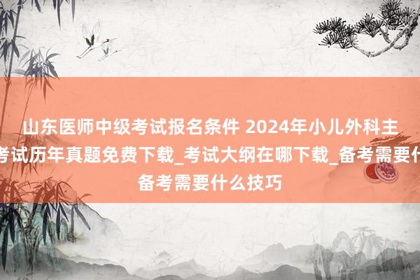 山东医师中级考试报名条件 2024年小儿外科主治医师考试历年真题免费下载_考试大纲在哪下载_备考需要什么技巧