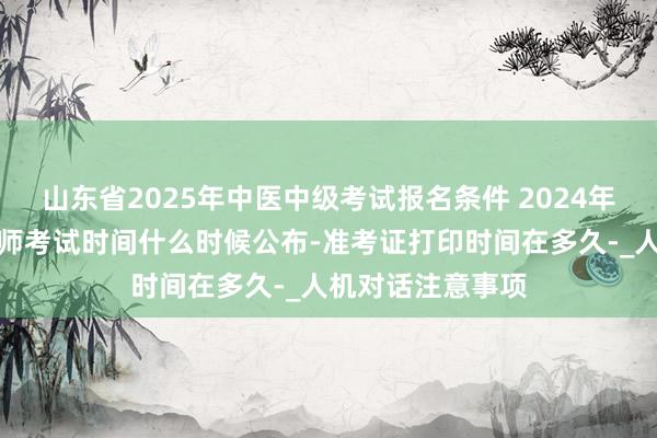山东省2025年中医中级考试报名条件 2024年小儿外科主治医师考试时间什么时候公布-准考证打印时间在多久-_人机对话注意事项