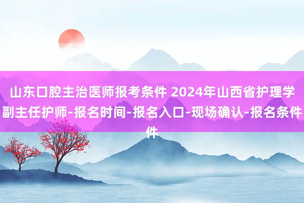 山东口腔主治医师报考条件 2024年山西省护理学副主任护师-报名时间-报名入口-现场确认-报名条件