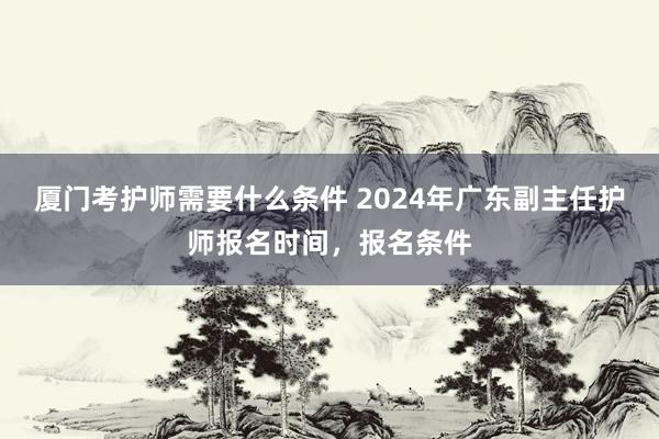 厦门考护师需要什么条件 2024年广东副主任护师报名时间，报名条件