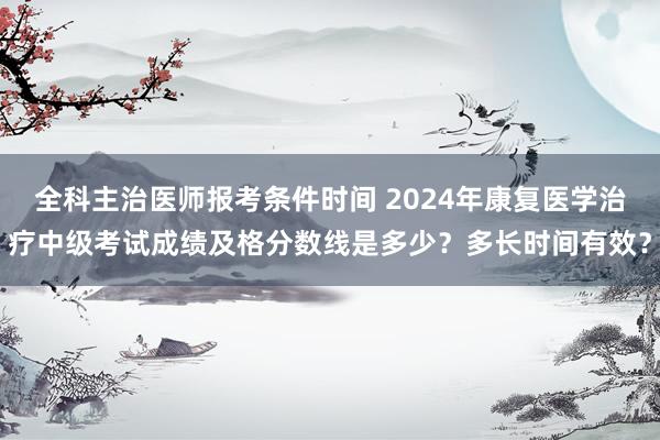 全科主治医师报考条件时间 2024年康复医学治疗中级考试成绩及格分数线是多少？多长时间有效？