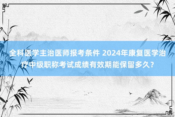 全科医学主治医师报考条件 2024年康复医学治疗中级职称考试成绩有效期能保留多久？