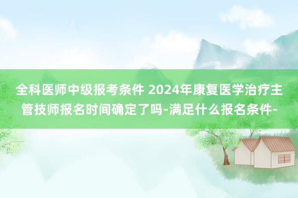 全科医师中级报考条件 2024年康复医学治疗主管技师报名时间确定了吗-满足什么报名条件-