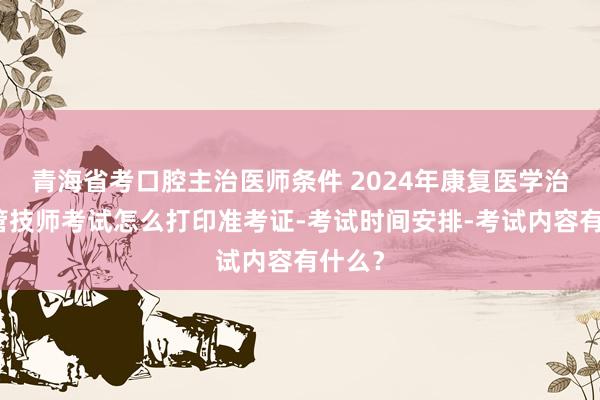 青海省考口腔主治医师条件 2024年康复医学治疗主管技师考试怎么打印准考证-考试时间安排-考试内容有什么？