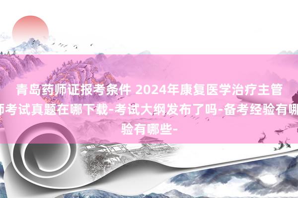青岛药师证报考条件 2024年康复医学治疗主管技师考试真题在哪下载-考试大纲发布了吗-备考经验有哪些-