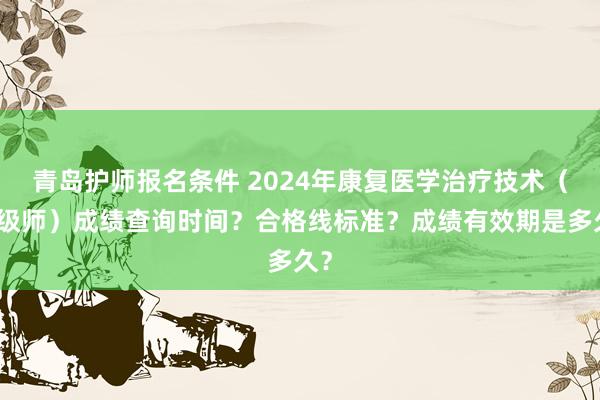青岛护师报名条件 2024年康复医学治疗技术（中级师）成绩查询时间？合格线标准？成绩有效期是多久？