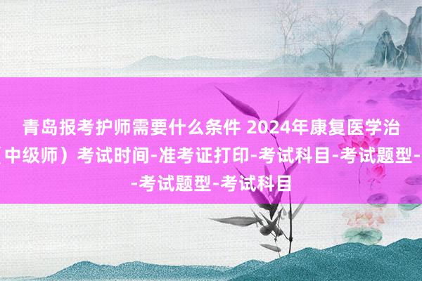 青岛报考护师需要什么条件 2024年康复医学治疗技术（中级师）考试时间-准考证打印-考试科目-考试题型-考试科目