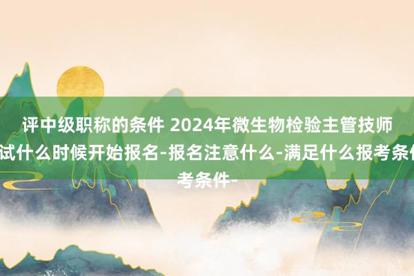 评中级职称的条件 2024年微生物检验主管技师考试什么时候开始报名-报名注意什么-满足什么报考条件-
