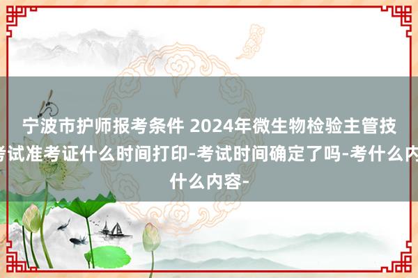 宁波市护师报考条件 2024年微生物检验主管技师考试准考证什么时间打印-考试时间确定了吗-考什么内容-