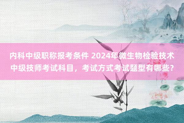 内科中级职称报考条件 2024年微生物检验技术中级技师考试科目，考试方式考试题型有哪些？