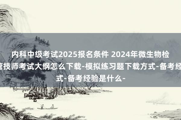 内科中级考试2025报名条件 2024年微生物检验技术主管技师考试大纲怎么下载-模拟练习题下载方式-备考经验是什么-