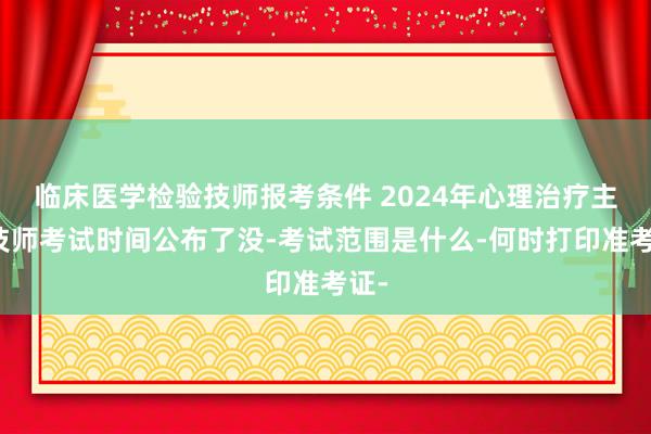 临床医学检验技师报考条件 2024年心理治疗主管技师考试时间公布了没-考试范围是什么-何时打印准考证-