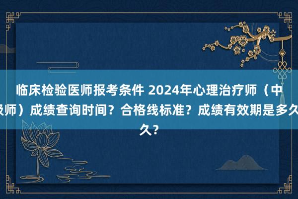 临床检验医师报考条件 2024年心理治疗师（中级师）成绩查询时间？合格线标准？成绩有效期是多久？