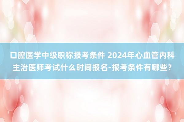 口腔医学中级职称报考条件 2024年心血管内科主治医师考试什么时间报名-报考条件有哪些？