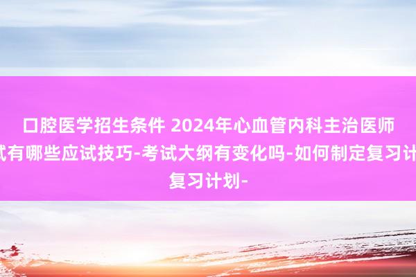口腔医学招生条件 2024年心血管内科主治医师考试有哪些应试技巧-考试大纲有变化吗-如何制定复习计划-