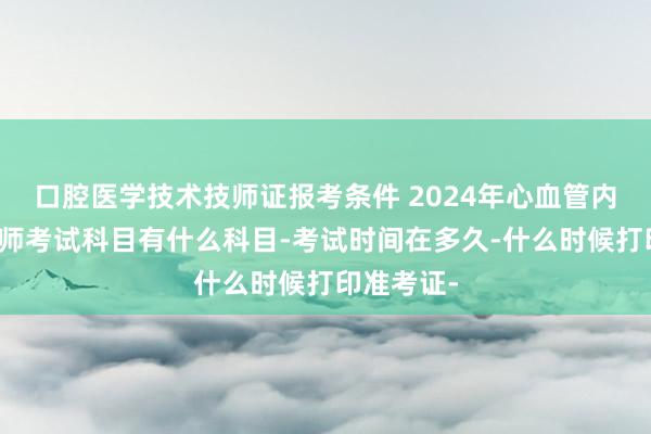 口腔医学技术技师证报考条件 2024年心血管内科主治医师考试科目有什么科目-考试时间在多久-什么时候打印准考证-