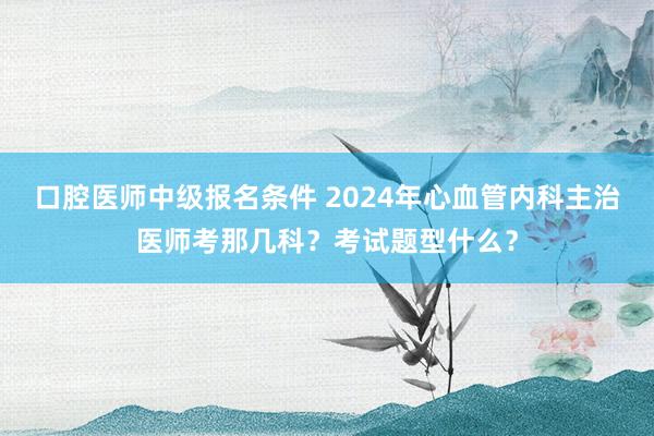 口腔医师中级报名条件 2024年心血管内科主治医师考那几科？考试题型什么？