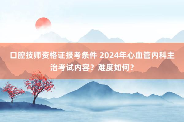 口腔技师资格证报考条件 2024年心血管内科主治考试内容？难度如何？