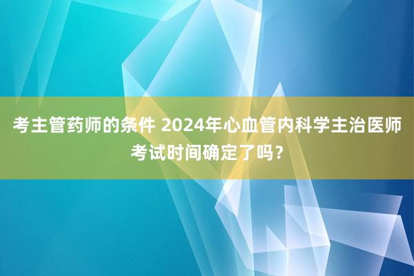 考主管药师的条件 2024年心血管内科学主治医师考试时间确定了吗？
