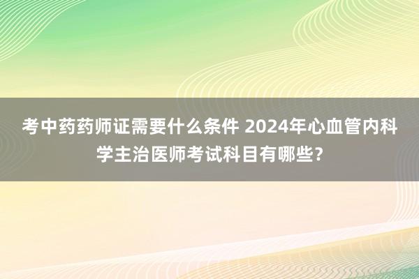 考中药药师证需要什么条件 2024年心血管内科学主治医师考试科目有哪些？