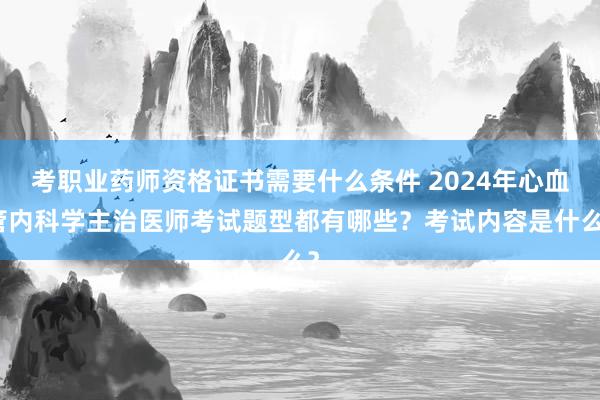 考职业药师资格证书需要什么条件 2024年心血管内科学主治医师考试题型都有哪些？考试内容是什么？