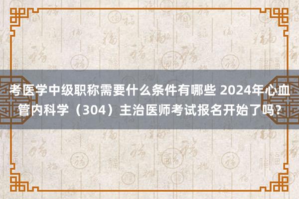 考医学中级职称需要什么条件有哪些 2024年心血管内科学（304）主治医师考试报名开始了吗？
