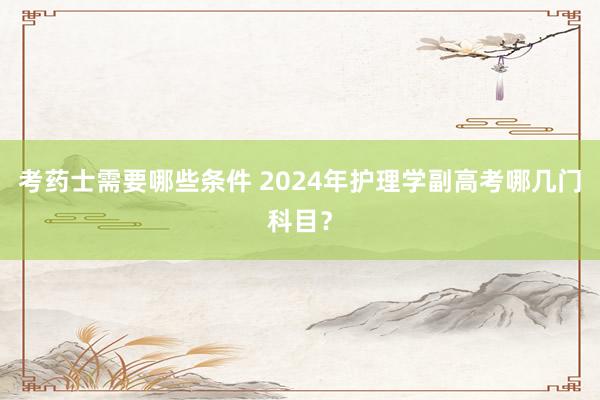 考药士需要哪些条件 2024年护理学副高考哪几门科目？