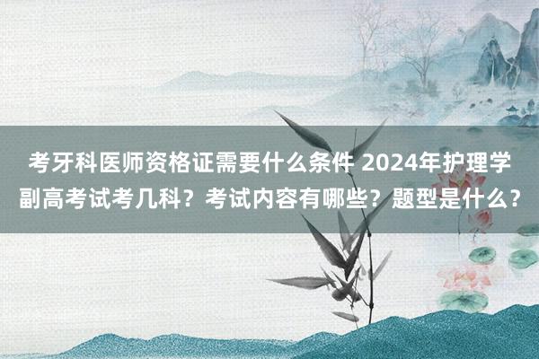 考牙科医师资格证需要什么条件 2024年护理学副高考试考几科？考试内容有哪些？题型是什么？