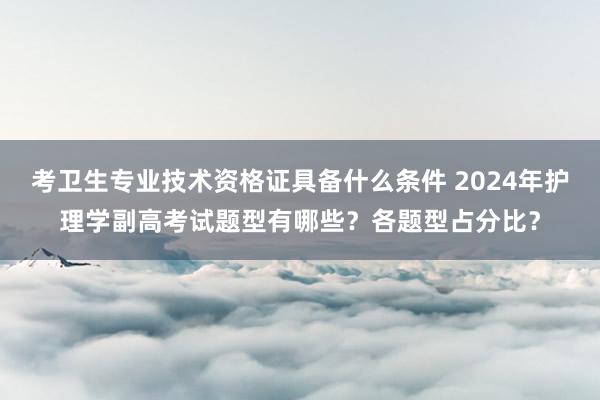 考卫生专业技术资格证具备什么条件 2024年护理学副高考试题型有哪些？各题型占分比？