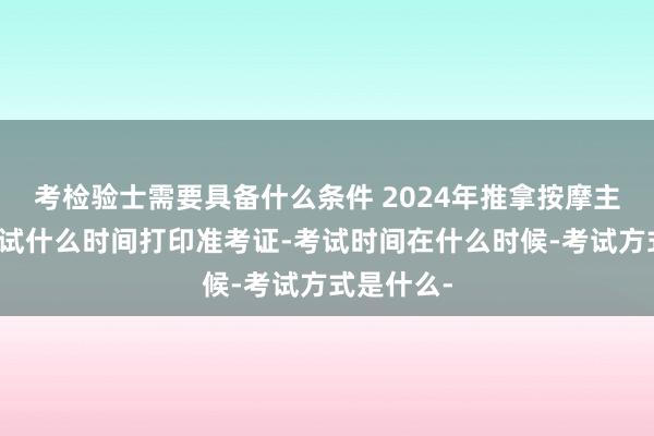考检验士需要具备什么条件 2024年推拿按摩主治医师考试什么时间打印准考证-考试时间在什么时候-考试方式是什么-