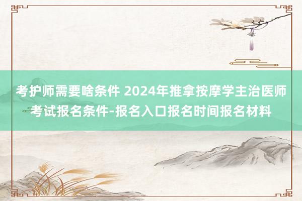 考护师需要啥条件 2024年推拿按摩学主治医师考试报名条件-报名入口报名时间报名材料