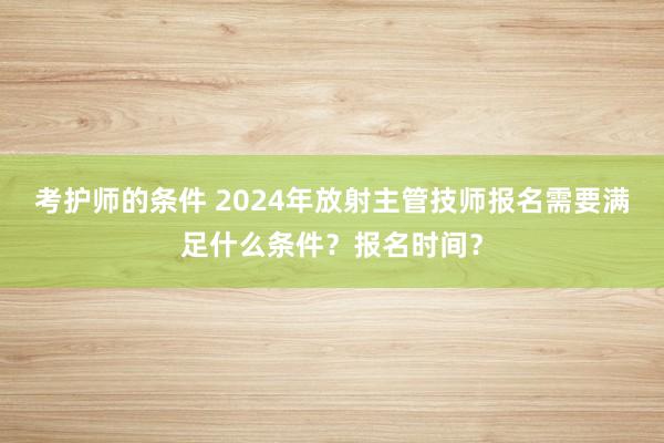 考护师的条件 2024年放射主管技师报名需要满足什么条件？报名时间？