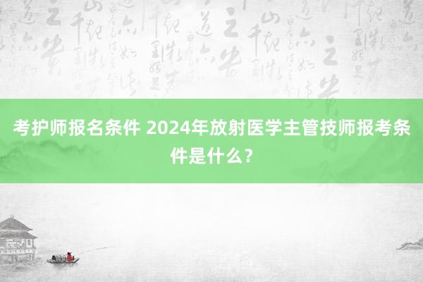 考护师报名条件 2024年放射医学主管技师报考条件是什么？
