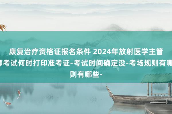 康复治疗资格证报名条件 2024年放射医学主管技师考试何时打印准考证-考试时间确定没-考场规则有哪些-