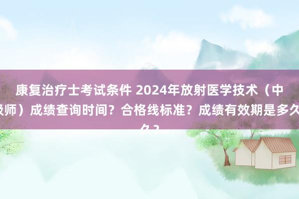 康复治疗士考试条件 2024年放射医学技术（中级师）成绩查询时间？合格线标准？成绩有效期是多久？