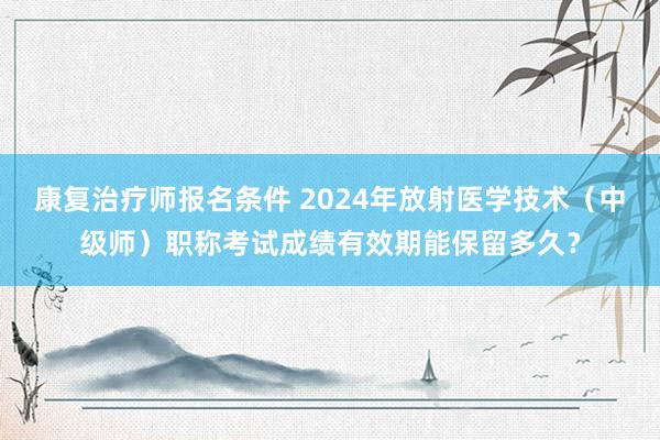 康复治疗师报名条件 2024年放射医学技术（中级师）职称考试成绩有效期能保留多久？