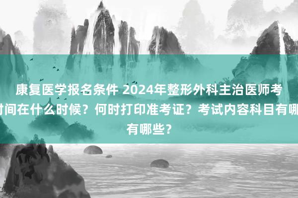 康复医学报名条件 2024年整形外科主治医师考试时间在什么时候？何时打印准考证？考试内容科目有哪些？