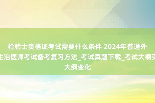 检验士资格证考试需要什么条件 2024年普通外科主治医师考试备考复习方法_考试真题下载_考试大纲变化